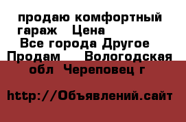 продаю комфортный гараж › Цена ­ 270 000 - Все города Другое » Продам   . Вологодская обл.,Череповец г.